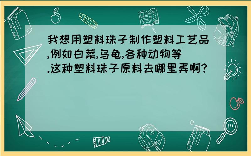 我想用塑料珠子制作塑料工艺品,例如白菜,乌龟,各种动物等.这种塑料珠子原料去哪里弄啊?