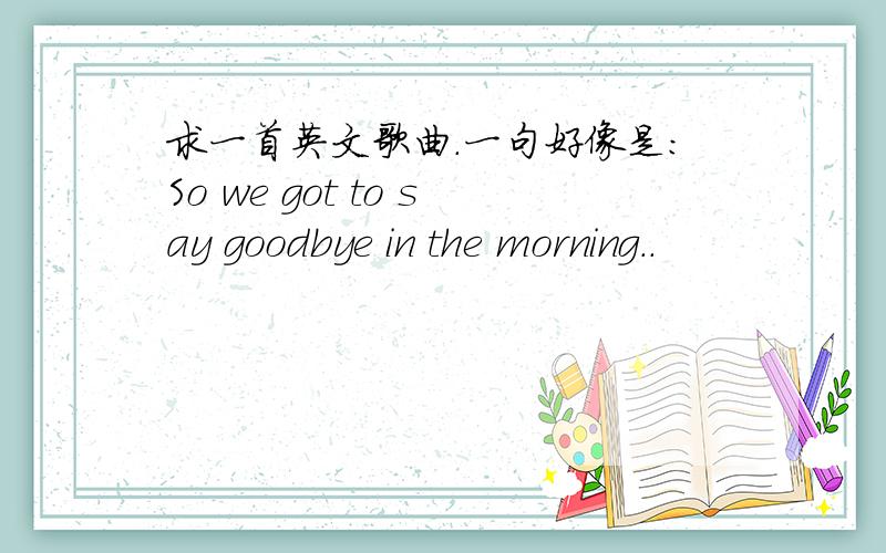 求一首英文歌曲.一句好像是:So we got to say goodbye in the morning..