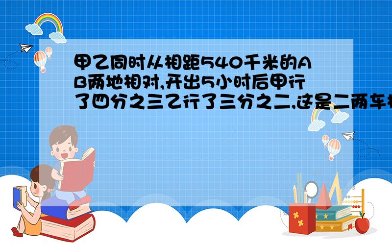 甲乙同时从相距540千米的AB两地相对,开出5小时后甲行了四分之三乙行了三分之二,这是二两车相距多