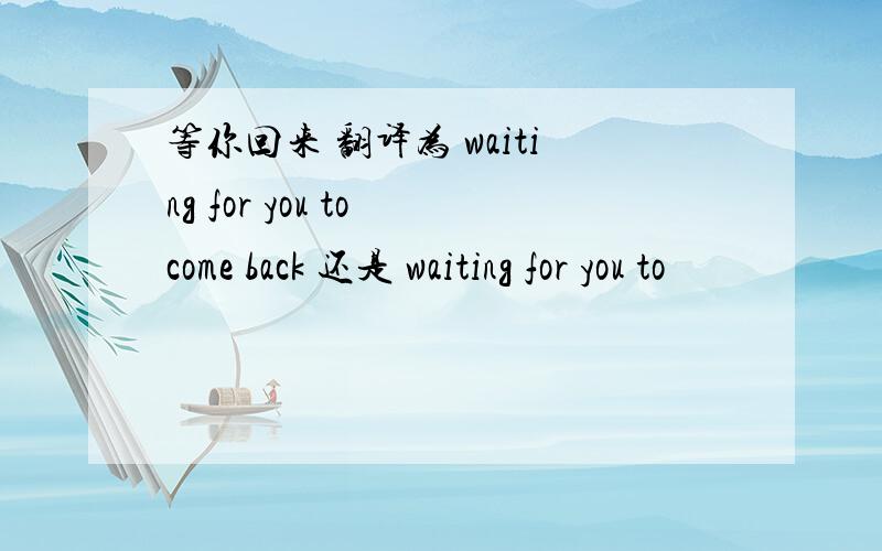 等你回来 翻译为 waiting for you to come back 还是 waiting for you to