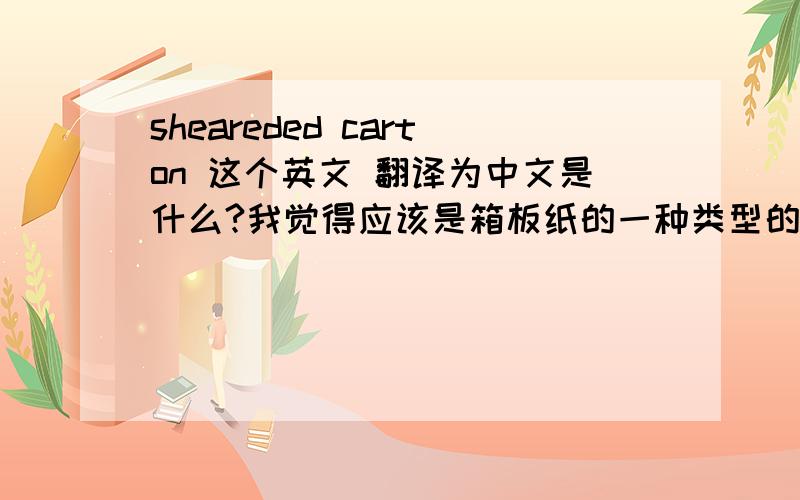 sheareded carton 这个英文 翻译为中文是什么?我觉得应该是箱板纸的一种类型的名称,求高手解答拜托各位