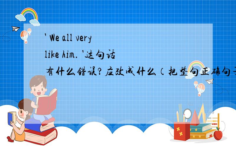 ' We all very like him. '这句话有什么错误?应改成什么（把整句正确句子打下来）?