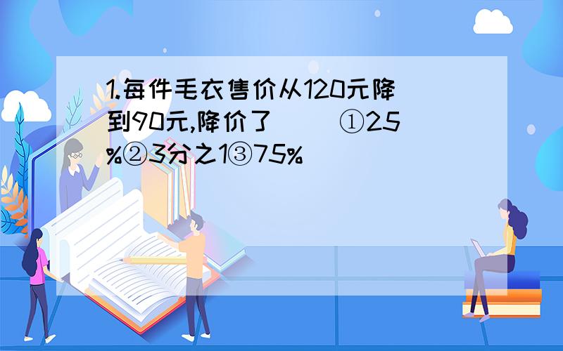 1.每件毛衣售价从120元降到90元,降价了（） ①25%②3分之1③75%