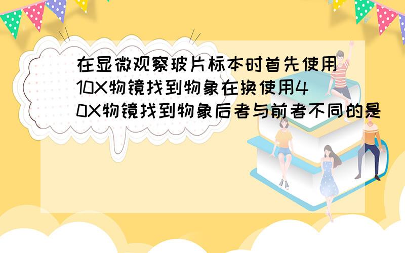 在显微观察玻片标本时首先使用10X物镜找到物象在换使用40X物镜找到物象后者与前者不同的是