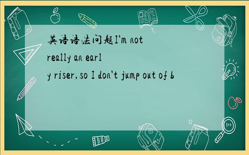 英语语法问题I'm not really an early riser,so I don't jump out of b