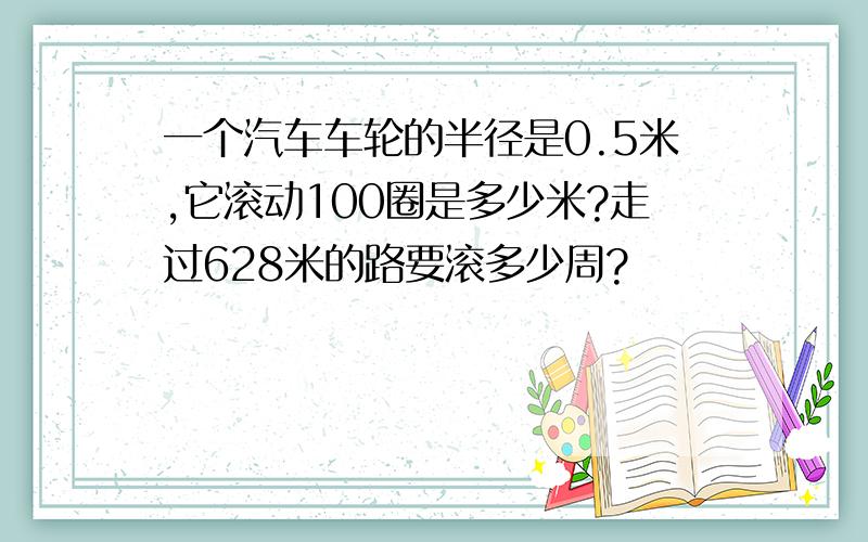 一个汽车车轮的半径是0.5米,它滚动100圈是多少米?走过628米的路要滚多少周?