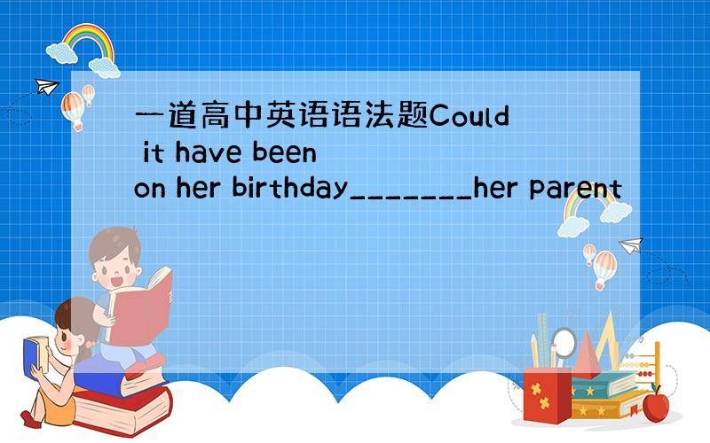 一道高中英语语法题Could it have been on her birthday_______her parent