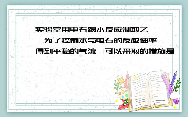 实验室用电石跟水反应制取乙炔,为了控制水与电石的反应速率得到平稳的气流,可以采取的措施是