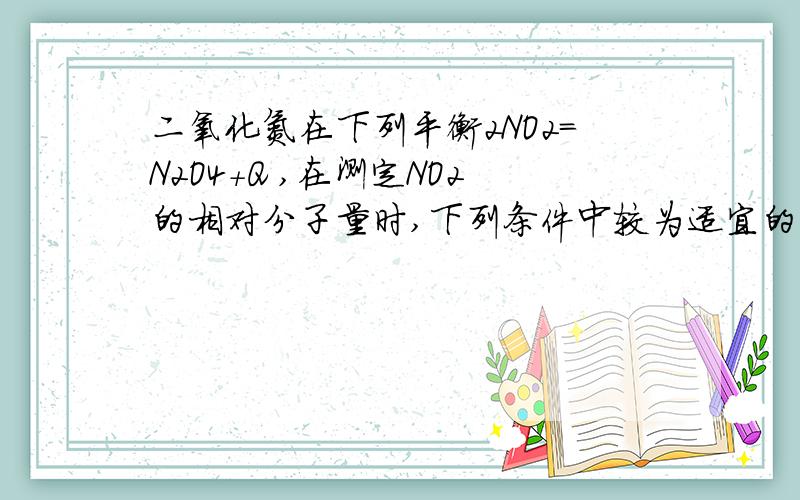 二氧化氮在下列平衡2NO2=N2O4+Q ,在测定NO2的相对分子量时,下列条件中较为适宜的是（）?