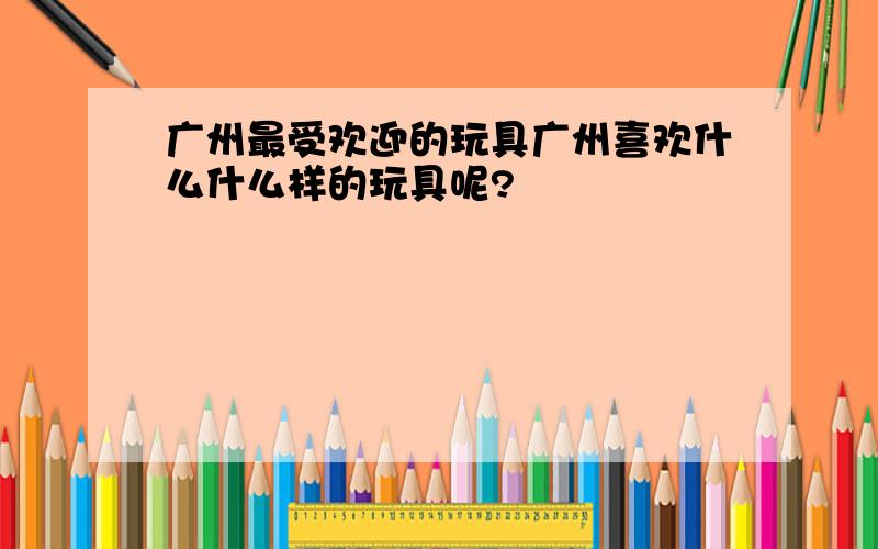 广州最受欢迎的玩具广州喜欢什么什么样的玩具呢?