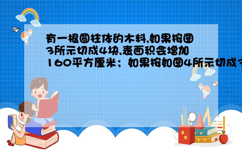 有一根圆柱体的木料,如果按图3所示切成4块,表面积会增加160平方厘米；如果按如图4所示切成3块,表面积