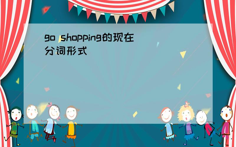 go shopping的现在分词形式