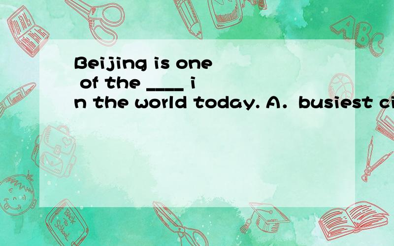 Beijing is one of the ____ in the world today. A．busiest cit