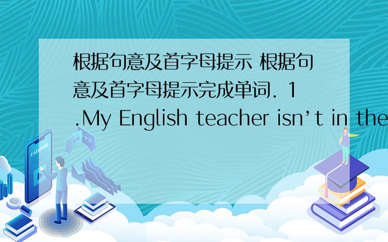 根据句意及首字母提示 根据句意及首字母提示完成单词. 1.My English teacher isn’t in the