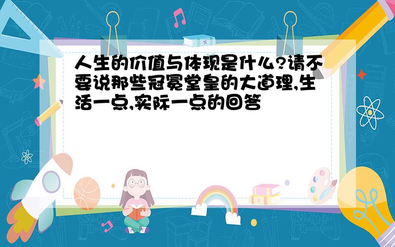 人生的价值与体现是什么?请不要说那些冠冕堂皇的大道理,生活一点,实际一点的回答