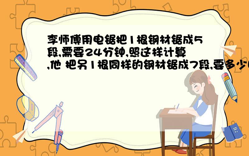 李师傅用电锯把1根钢材锯成5段,需要24分钟,照这样计算,他 把另1根同样的钢材锯成7段,要多少时间?