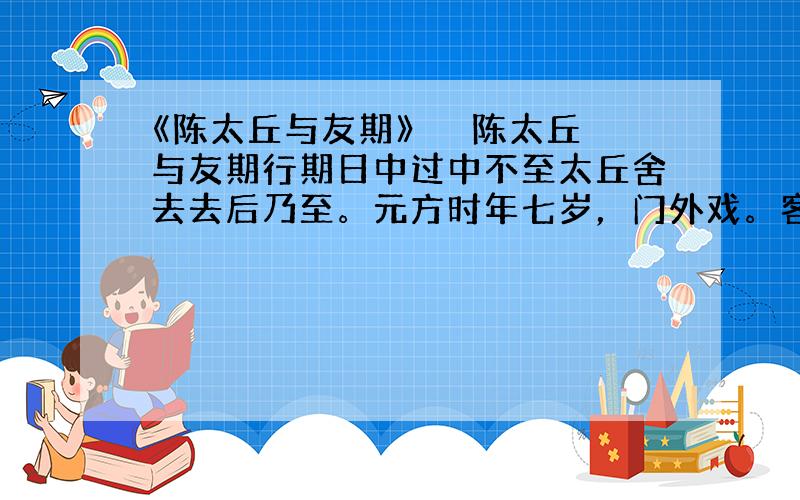 《陈太丘与友期》 　　陈太丘与友期行期日中过中不至太丘舍去去后乃至。元方时年七岁，门外戏。客问元方：“尊君在不？”答日：