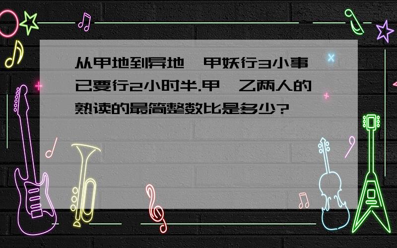 从甲地到异地,甲妖行3小事,已要行2小时半.甲、乙两人的熟读的最简整数比是多少?