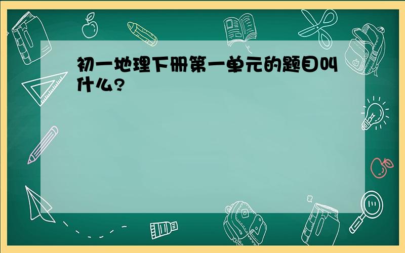 初一地理下册第一单元的题目叫什么?