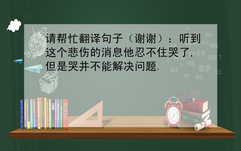 请帮忙翻译句子（谢谢）：听到这个悲伤的消息他忍不住哭了,但是哭并不能解决问题.