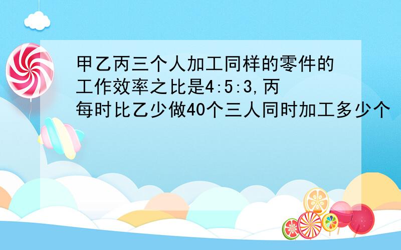 甲乙丙三个人加工同样的零件的工作效率之比是4:5:3,丙每时比乙少做40个三人同时加工多少个