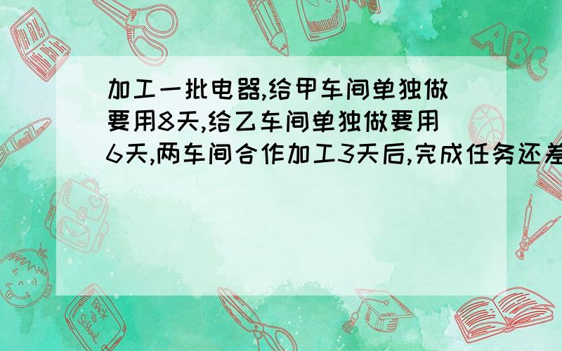 加工一批电器,给甲车间单独做要用8天,给乙车间单独做要用6天,两车间合作加工3天后,完成任务还差500