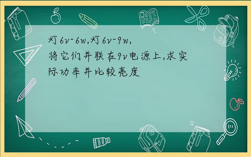 灯6v-6w,灯6v-9w,将它们并联在9v电源上,求实际功率并比较亮度