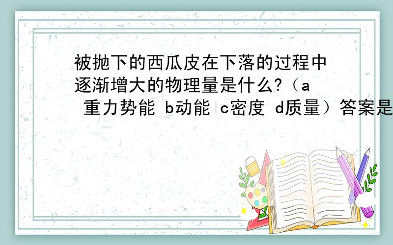 被抛下的西瓜皮在下落的过程中逐渐增大的物理量是什么?（a 重力势能 b动能 c密度 d质量）答案是a,