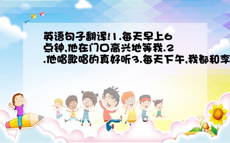 英语句子翻译!1.每天早上6点钟,他在门口高兴地等我.2.他唱歌唱的真好听3.每天下午,我都和李平一块打篮球4.我和他喜