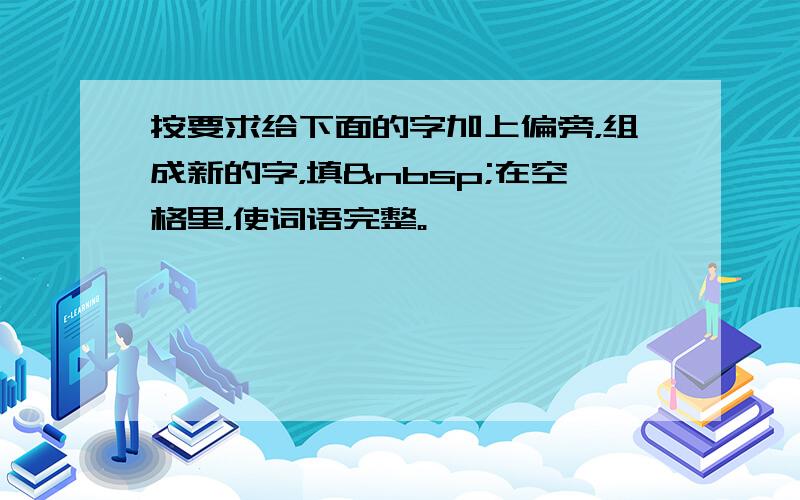 按要求给下面的字加上偏旁，组成新的字，填 在空格里，使词语完整。