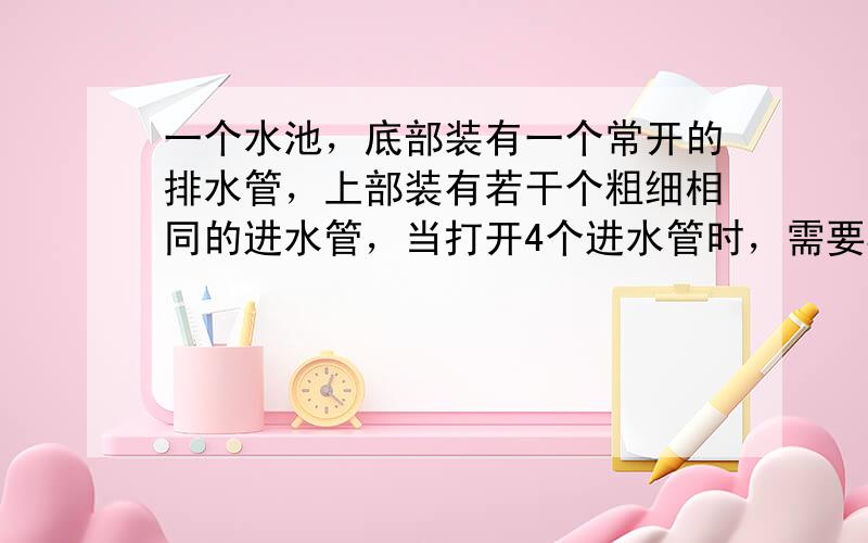 一个水池，底部装有一个常开的排水管，上部装有若干个粗细相同的进水管，当打开4个进水管时，需要5小时注满水池；当打开2个进