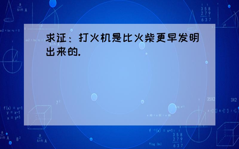 求证：打火机是比火柴更早发明出来的.