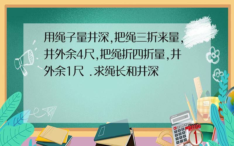 用绳子量井深,把绳三折来量,井外余4尺,把绳折四折量,井外余1尺 .求绳长和井深