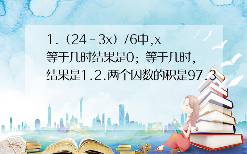 1.（24-3x）/6中,x等于几时结果是0；等于几时,结果是1.2.两个因数的积是97.3