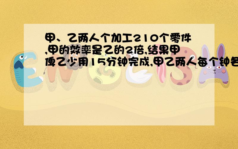 甲、乙两人个加工210个零件,甲的效率是乙的2倍,结果甲俾乙少用15分钟完成,甲乙两人每个钟各加工多少零件