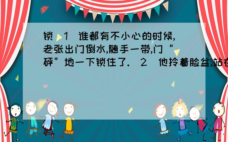 锁（1）谁都有不小心的时候,老张出门倒水,随手一带,门“砰”地一下锁住了.（2）他拎着脸盆,站在门边发愣.热心的邻居拥来