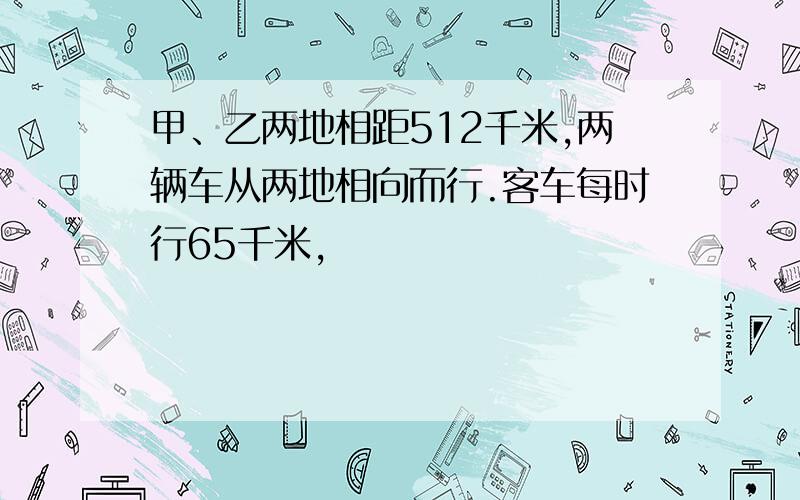 甲、乙两地相距512千米,两辆车从两地相向而行.客车每时行65千米,