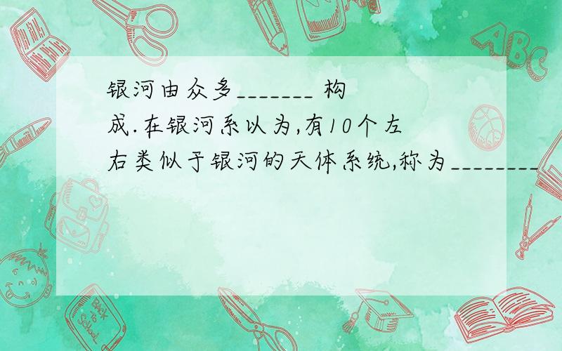 银河由众多_______ 构成.在银河系以为,有10个左右类似于银河的天体系统,称为________