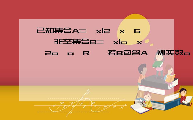 已知集合A=｛x|2＜x≤6｝,非空集合B=｛x|a＜x＜2a,a∈R｝,若B包含A,则实数a∈