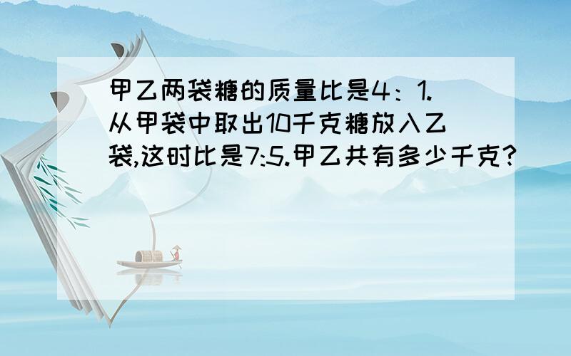 甲乙两袋糖的质量比是4：1.从甲袋中取出10千克糖放入乙袋,这时比是7:5.甲乙共有多少千克?