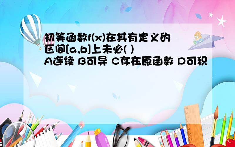 初等函数f(x)在其有定义的区间[a,b]上未必( ) A连续 B可导 C存在原函数 D可积