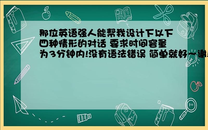 那位英语强人能帮我设计下以下四种情形的对话 要求时间容量为3分钟内!没有语法错误 简单就好～谢!