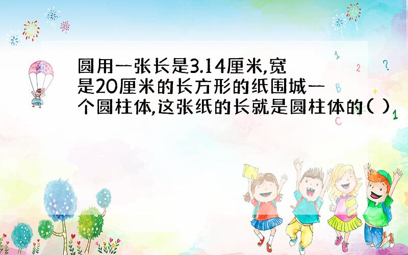 圆用一张长是3.14厘米,宽是20厘米的长方形的纸围城一个圆柱体,这张纸的长就是圆柱体的( )