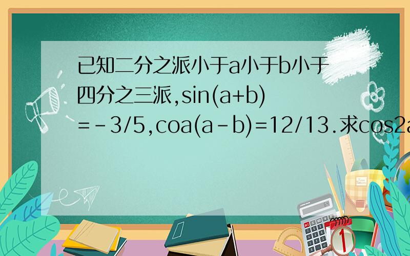 已知二分之派小于a小于b小于四分之三派,sin(a+b)=-3/5,coa(a-b)=12/13.求cos2a