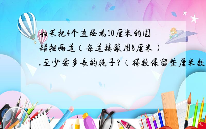 如果把4个直径为10厘米的圆罐捆两道（每道接头用8厘米）,至少要多长的绳子?（得数保留整厘米数）