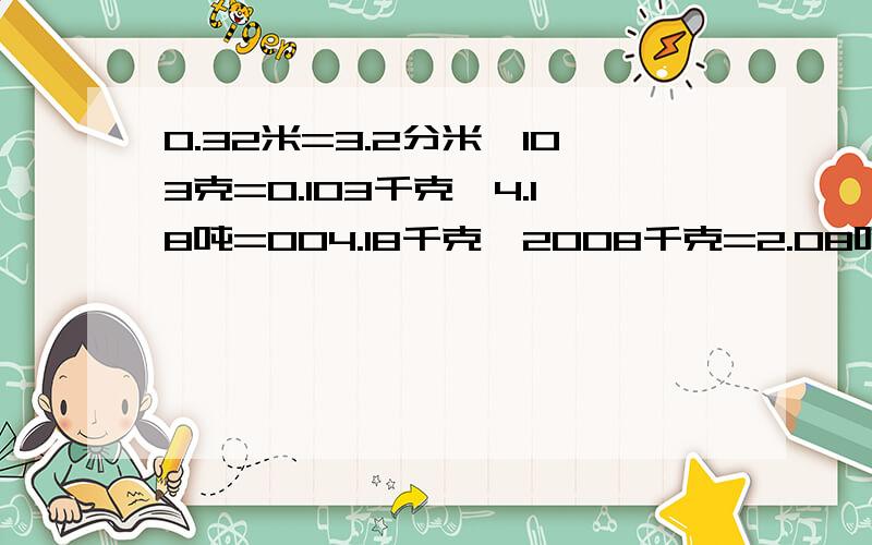 0.32米=3.2分米、103克=0.103千克、4.18吨=004.18千克、2008千克=2.08吨对吗?如果不对请