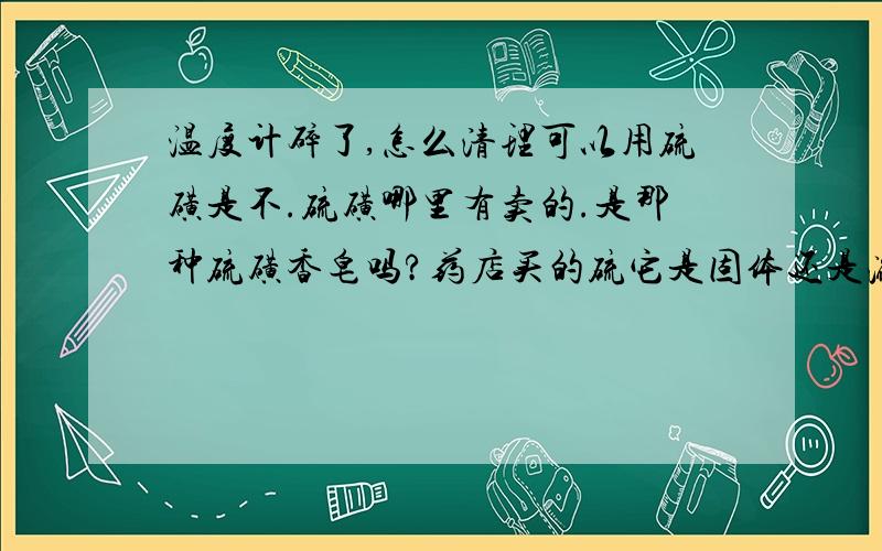 温度计碎了,怎么清理可以用硫磺是不.硫磺哪里有卖的.是那种硫磺香皂吗?药店买的硫它是固体还是液体啊