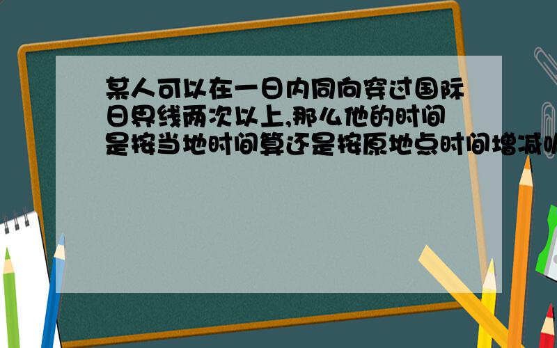 某人可以在一日内同向穿过国际日界线两次以上,那么他的时间是按当地时间算还是按原地点时间增减呢?