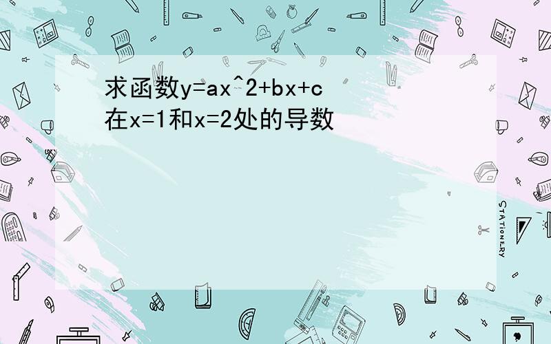 求函数y=ax^2+bx+c在x=1和x=2处的导数