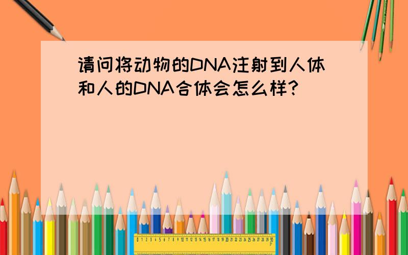 请问将动物的DNA注射到人体和人的DNA合体会怎么样?